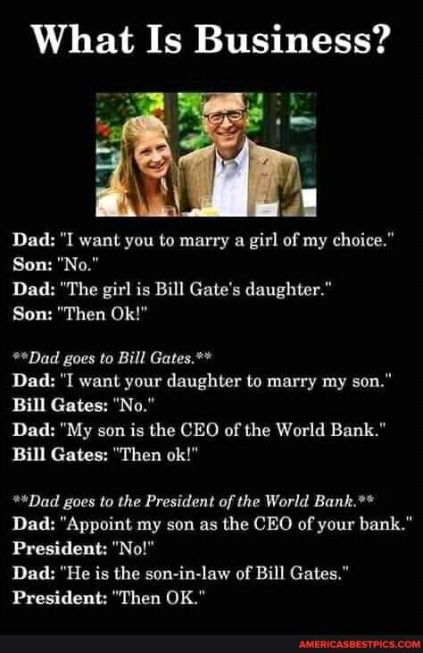 What Is Business?
Dad: "I want you to marry a girl of my choice."
Son: "No."
Dad: "The girl is Bill Gate's daughter."
Son: "Then Ok!"
**Dad goes to Bill Gates.**
Dad: "I want your daughter to marry my son."
Bill Gates: "No."
Dad: "My son is the CEO of the World Bank."
Bill Gates: "Then ok!"
*"Dad goes to the President of the World Bank.**
Dad: "Appoint my son as the CEO of your bank."
President: "No!"
Dad: "He is the son-in-law of Bill Gates."
President: "Then OK."
