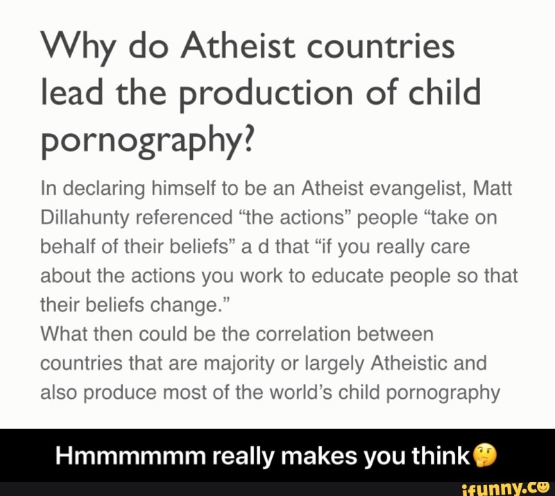 Why do Atheist countries
lead the production of child
pornography?
In declaring himself to be an Atheist evangelist, Matt
Dillahunty referenced "the actions" people "take on
behalf of their beliefs" a d that "if you really care
about the actions you work to educate people so that
their beliefs change."
What then could be the correlation between
countries that are majority or largely Atheistic and
also produce most of the world's child pornography
Hmmmmmm really makes you think Y) - Hmmmmmm really makes you think🤔