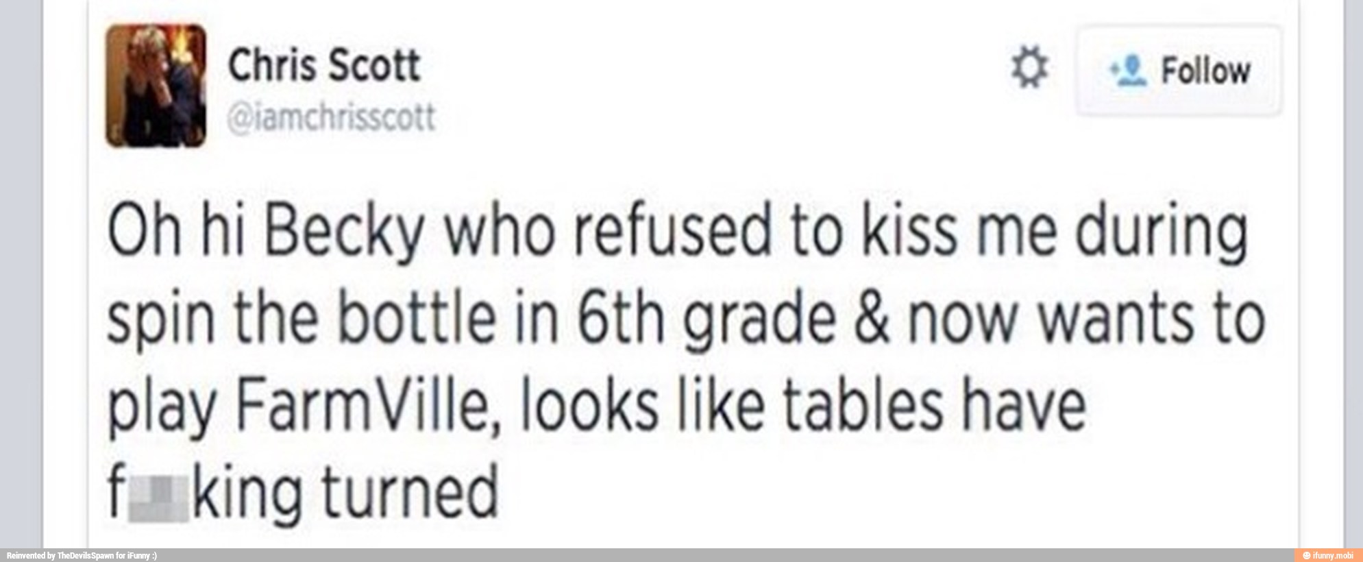 Oh hi Becky who refused to kiss me during
spin the bottle in 6th grade now wants to
play FarmVille, looks like tables have
fox king turned