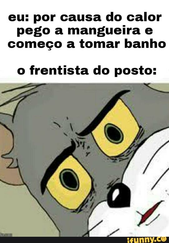 eu: por causa do calor pego a mangueira e começo a tomar banho
o frentista do posto: