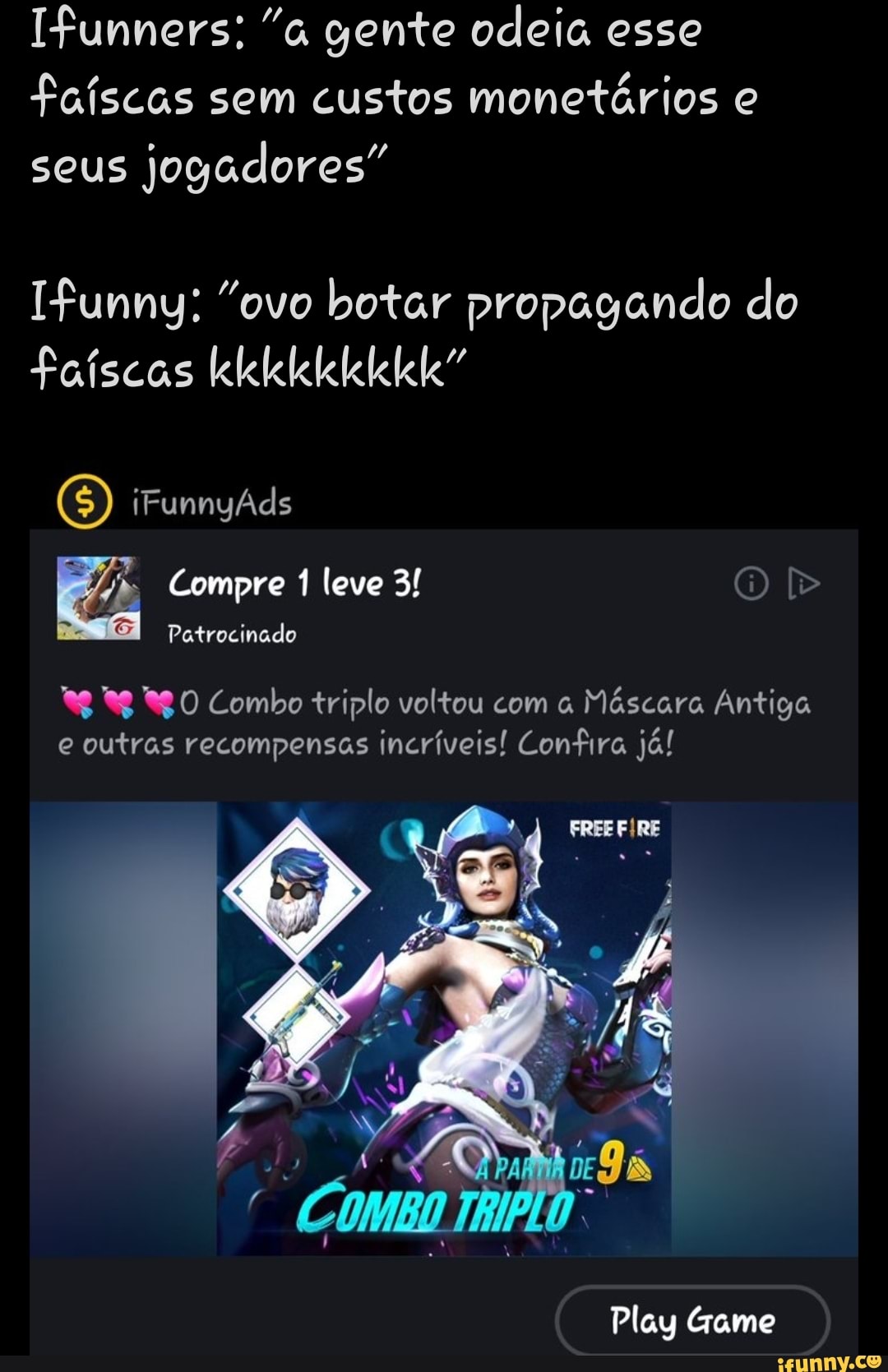 Ifunners: "a gente odeia esse
faíscas sem custos monetários e
seus
jogadores"
Ifunny: "ovo botar propagando do
*g 9 Rg0 Combo triplo voltou com Máscara Antiga
e outras recompensas incríveis! Confira já!