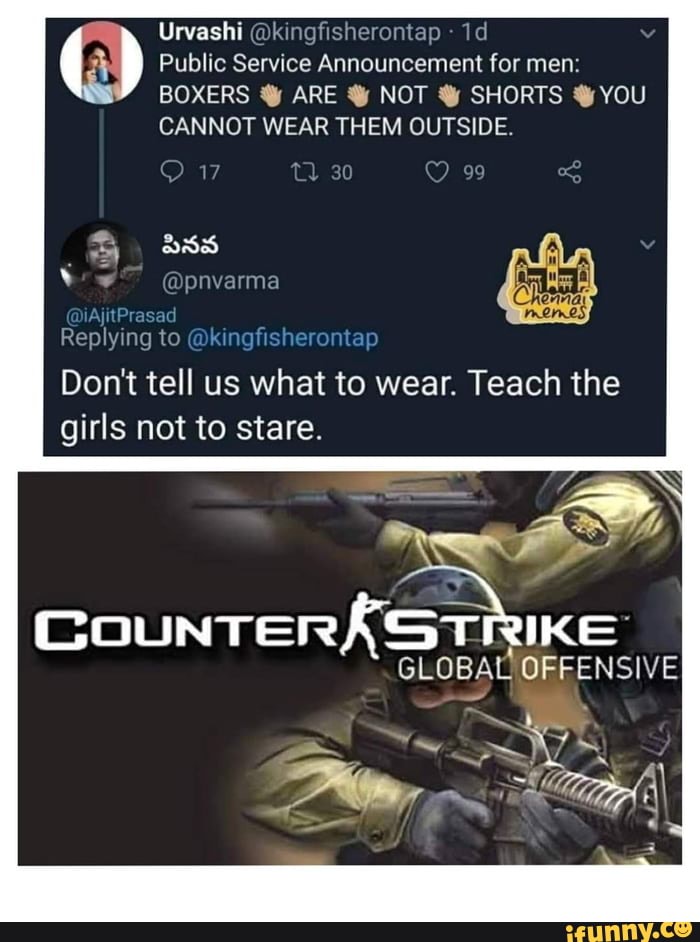 Public Service Announcement for men:
BOXERS Y ARE YY NOT Y SHORTS Y YOU
CANNOT WEAR THEM OUTSIDE.
Replying
Dont tell us what to wear. Teach the
girls not to stare.
COUNTERÁSTRIKE
GLOBAL OFFENSIVE
