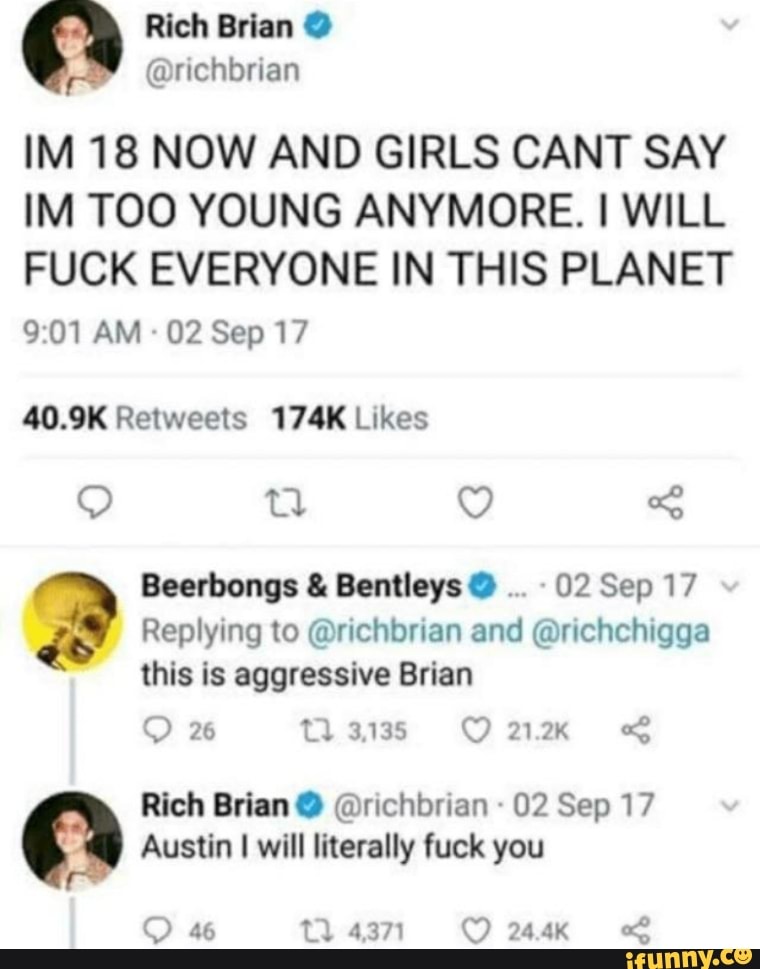 IM 18 NOW AND GIRLS CANT SAY
IM TOO YOUNG ANYMORE. I WILL
FUCK EVERYONE IN THIS PLANET
40.9K Retweets 174K Likes
2 Beerbongs Bentleys 02 Sep 17
Replying to @richbrian and @richchigga
this is aggressive Brian
Rich Brian @richbrian 02 Sep 17
Austin I will literally fuck you
