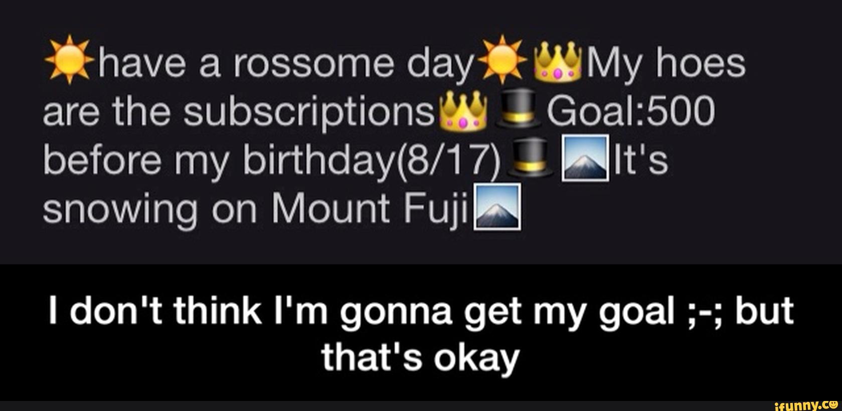 *have a rossome
day‘UMy hoes
are the subscriptions“ «! Goal:500
before my birthday(8/17 1 !It's
snowing on Mount Fuji
I don't think I'm gonna get my goal ;-; but
that's okay - I don't think I'm gonna get my goal ;-; but that's okay