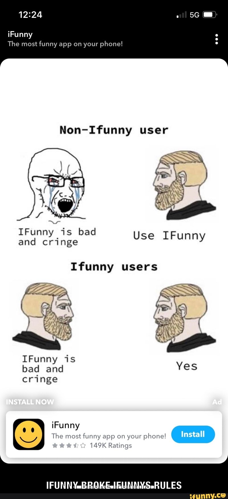 iFunny
The most funny app on your phone!
Non-Ifunny user
IFunny and is cringe bad Use IFunny and cringe
Ifunny users
IFunny is bad and cringe
INSTALL NOW
149K Ratings
iFunny
The most funny app on your phone! Install
(FUN