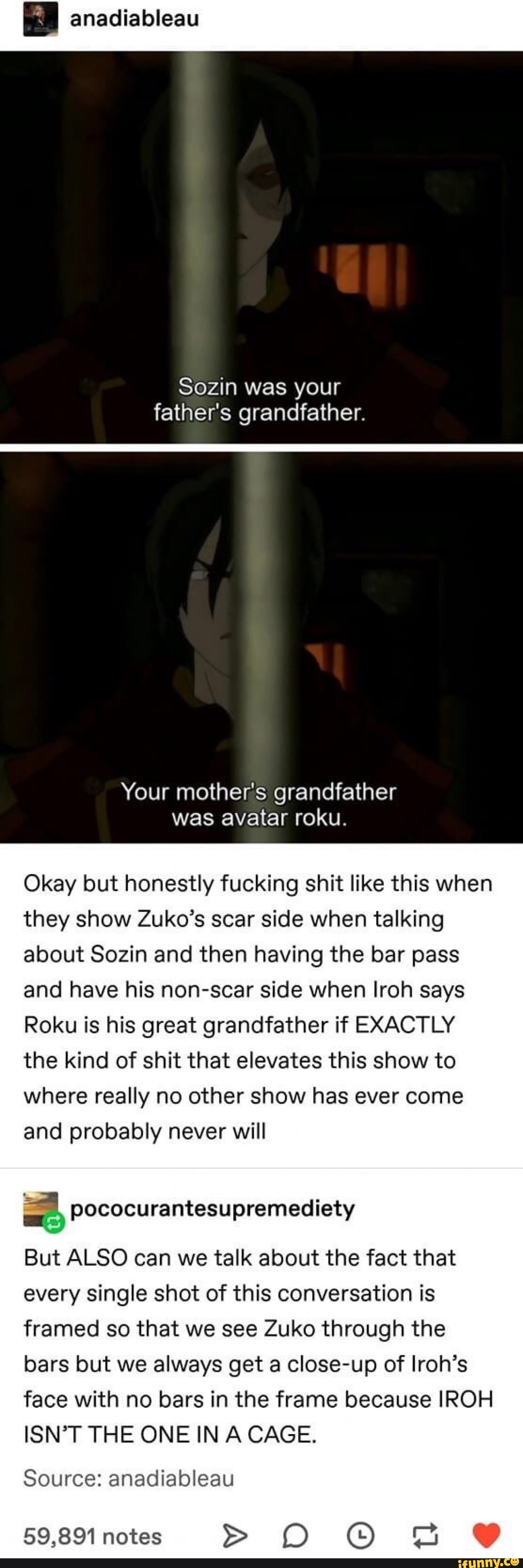 anadiableau
Sozin was your
father's grandfather.
Your mother's grandfather
was avatar roku.
Okay but honestly fucking shit like this when
they show Zuko's scar side when talking
about Sozin and then having the bar pass
and have his non-scar side when Iroh says
Roku is his great grandfather if EXACTLY