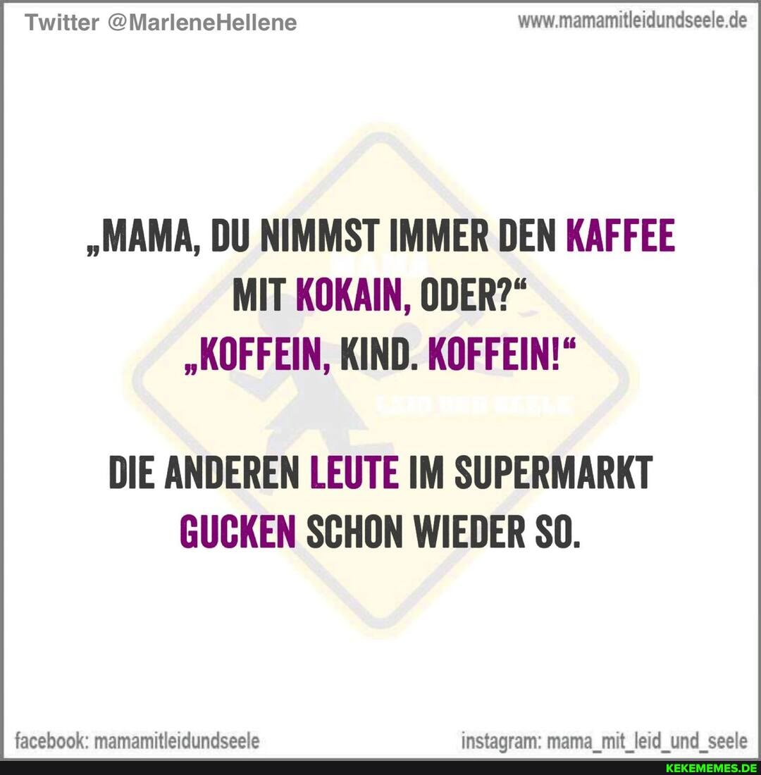Twitter @MarleneHellene www.mamamitleidundseele.de
"MAMA, DU NIMMST IMMER DEN KAFFEE MIT KOKAIN, ODER?"
"KOFFEIN, KIND. KOFFEIN!"
DIE ANDEREN LEUTE IM SUPERMARKT GUCKEN SCHON WIEDER SO.
facehook mam amitteidundseela nstanram mama mit leid und seala