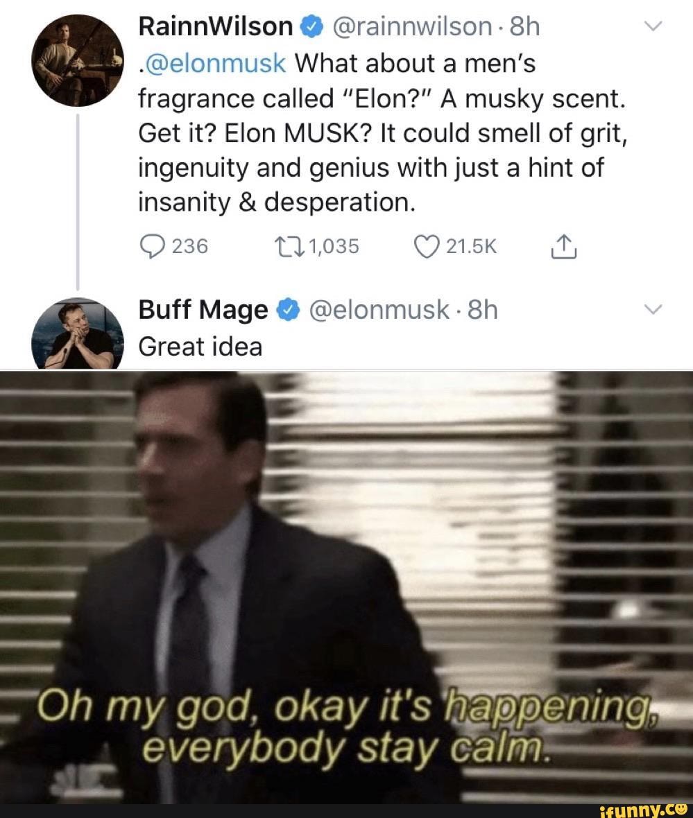 RainnWilson 2 Orainnwilson 8h o .@elonmusk What about a men's
fragrance called "Elon?" A musky scent.
Get it? Elon MUSK? It could smell of grit,
ingenuity and genius with just a hint of
insanity desperation.
Buff Mage @elonmusk 8h
Great idea
Oh my god, okay it's
everybody stay calm: