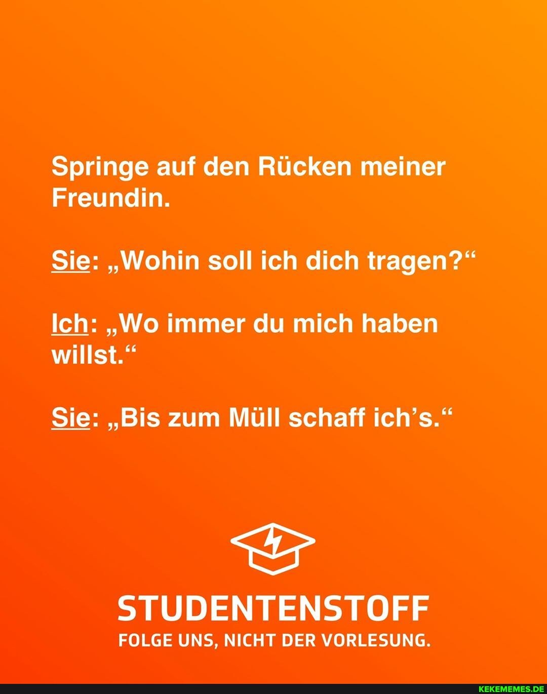 Springe auf den Rücken meiner
Freundin.
Sie: "Wohin soll ich dich tragen?"
Ich: "Wo immer du mich haben willst."
Sie: "Bis zum Müll schaff ich's."
STUDENTENSTOFF
FOLGE UNS, NICHT DER VORLESUNG.