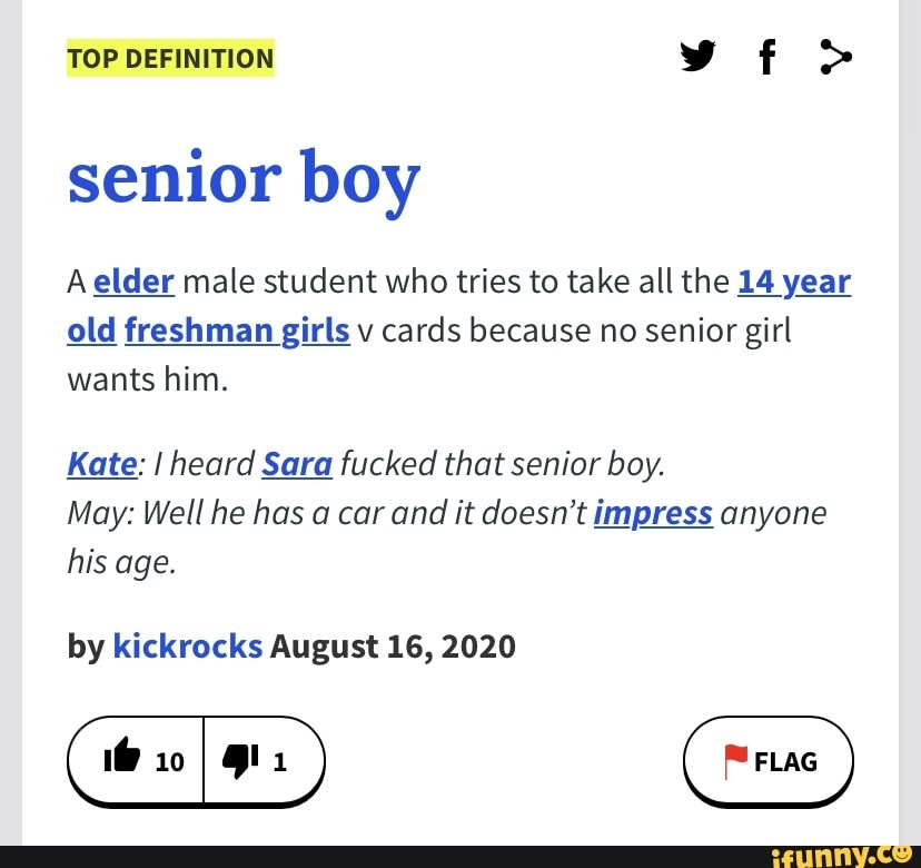 TOP DEFINITION
senior boy
A elder male student who tries to take all the 14 year old freshman girls v cards because no senior girl wants him.
Kate: I heard Sara fucked that senior boy.
May: Well he has a car and it doesn't impress anyone his age.
by kickrocks August 16, 2020