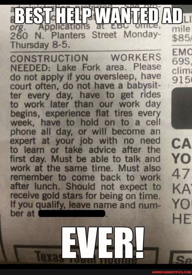260 N. Planters Street Monday
Thursday 8-5.
Monday
CONSTRUCTION WORKERS NEEDED: Lake Fork area. Please do not apply if you oversleep, have court often, do not have a babysit- tar every day, have to get rides
to work later than our work day begins, experience flat tires every week, have to hold on to a cell phone all day, or will become an job with no need advice after the
first st at day, Must be same able to time. talk Must and also the same to time. Must come to also work
to come back to work
Id not expect to
stars for being on time.
name and num-
YO
EVER!
EMC clim
915