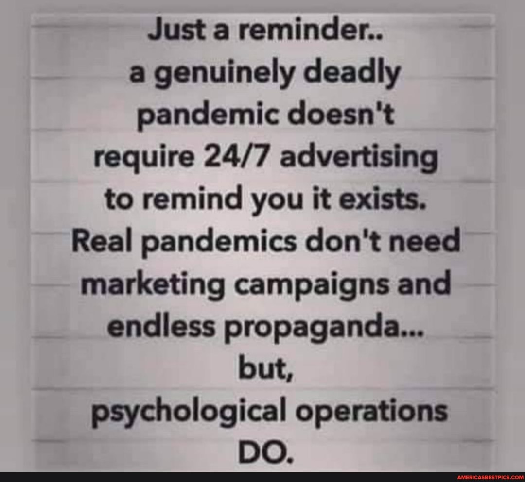 Just a reminder..
a genuinely deadly pandemic doesn't require advertising to remind you it exists.
Real pandemics don't need marketing campaigns and endless propaganda...
but, psychological operations
DO.