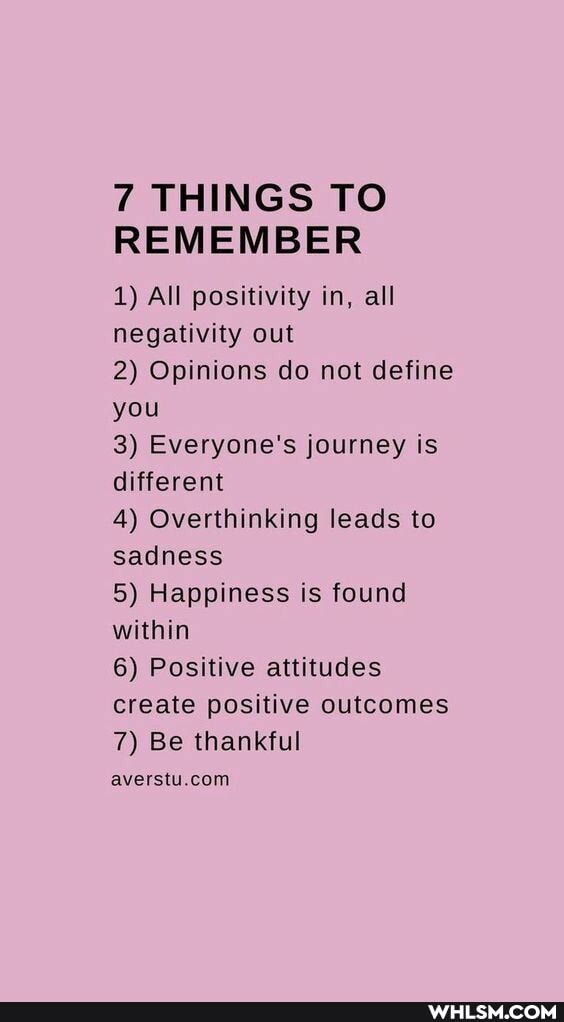 7 THINGS TO REMEMBER
1) All positivity in, all negativity out
2) Opinions do not define you
3) Everyone's journey is different
4) Overthinking leads to sadness
5) Happiness is found within
6) Positive attitudes create positive outcomes
7) Be thankful