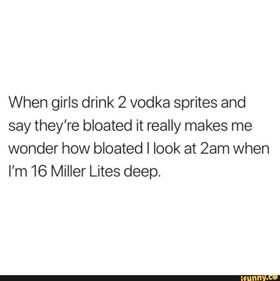 When girls drink 2 vodka sprites and say they're bloated it really makes me wonder how bloated I