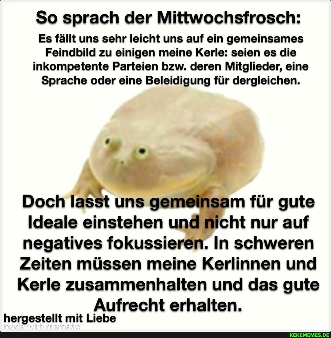 So sprach der Mittwochsfrosch:
Es fällt uns sehr leicht uns auf ein gemeinsames
Feindbild zu einigen meine Kerle: seien es die inkompetente Parteien bzw. deren Mitglieder, eine
Sprache oder eine Beleidigung für dergleichen.
Doch lasst uns ge für gute
Ideale einstehen und nicht nur auf negatives fokussieren. In schweren
Zeiten müssen meine Kerlinnen und
Kerle zusammenhalten und das gute
Aufrecht erhalten.
hergestellt mit Liebe