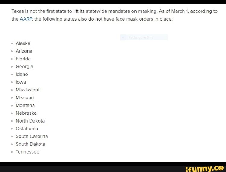 Texas is not the first state to lift its stat wide mi
at
wide jates on masking. As of March 1, according to
also do not have face m
the AARP, the following sta aise orders in place:
" Alaska
" Arizon
Florida
Georgia
" Idaho
" lowa
" Mississippi
" Missou
" Montana
" Nebras!
" North Dakota
" Oklahoma
South Carolina
" South Dakota
" Tennessee