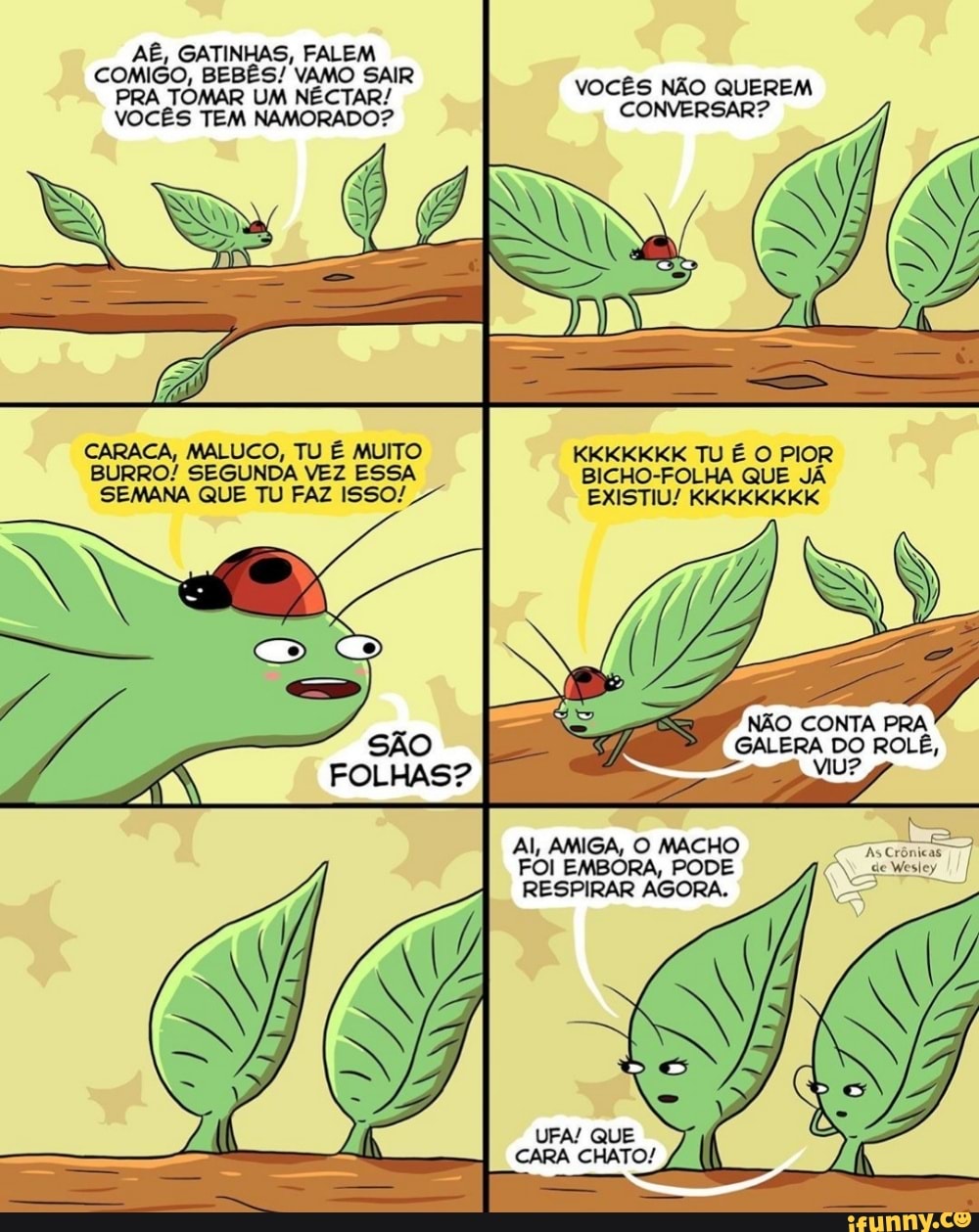 BESES VaMO SAIR PRA TOMAR UM NÉCTAR/ VOCÊS NÃO QUEREM VOCÊS TEM NAMORADO? CONVERSAR?
CARACA, MALUCO, TU É MUITO KKKKKKK TU É O PIOR BURRO! SEGUNDA VEZ ESSA BICHO-FOLHA QUE JÁ SEMANA QUE TU FAZ I5SO!
EXISTIU! KKKKKKKK
NÃO CONTA PRA
GALERA DO ROLÊ,
Al, AMIGA, O MACHO FOI EMBORA, PODE geviestoy
RESPIRAR AGORA.
UFA! QUE
CARA CHATO!