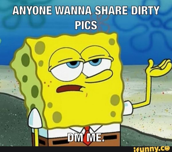 ANYONE WANNA SHARE DIRTY
PICS