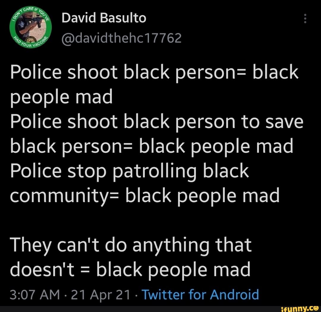 David Basulto
@davidthehc17762
Police shoot black person= black people mad
Police shoot black person to save black person= black people mad
Police stop patrolling black community= black people mad
They can't do anything that doesn't = black people mad
AM - 21 Apr 21 Twitter for Android