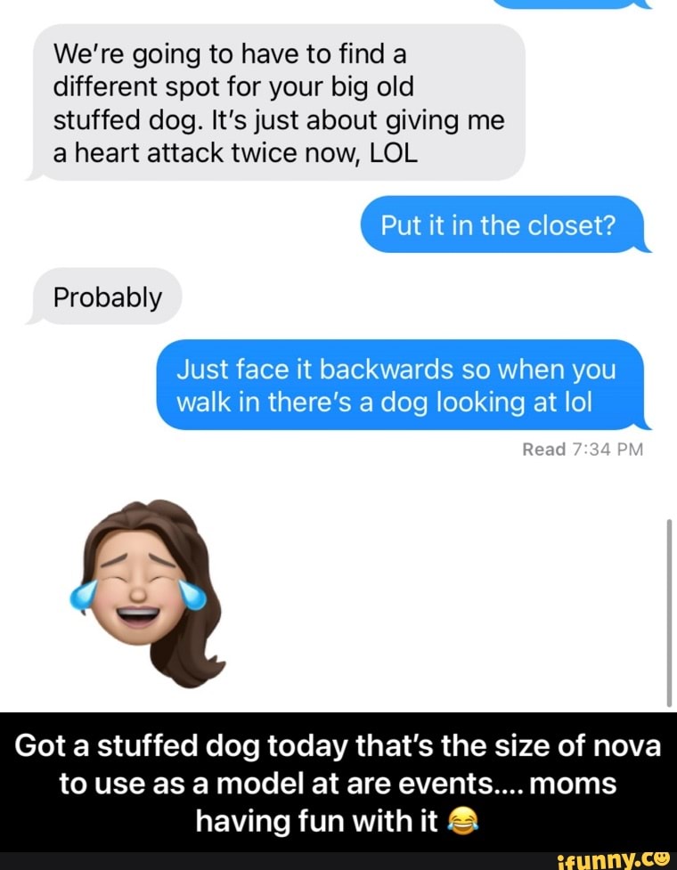 We're going to have to find a different spot for your big old stuffed dog. It's just about giving me a heart attack twice now, LOL
Put it in the closet?
Probably
Ex
Just face it backwards so when you walk in there's a dog looking at lol
Got a stuffed dog today that's the size of nova
Read
to use as a model at are events.... moms having fun with it - Got a stuffed dog today that’s the size of nova to use as a model at are events.... moms having fun with it 😂