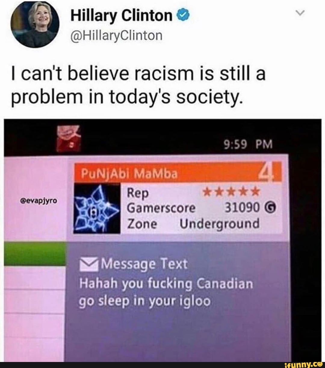 I can't believe racism is still a
problem in today's society.
Rep
Gamerscore 31090 ©
Zone Underground
@evapjyro
Ná Message Text
Hahah you fucking Canadian
go sleep in your igloo