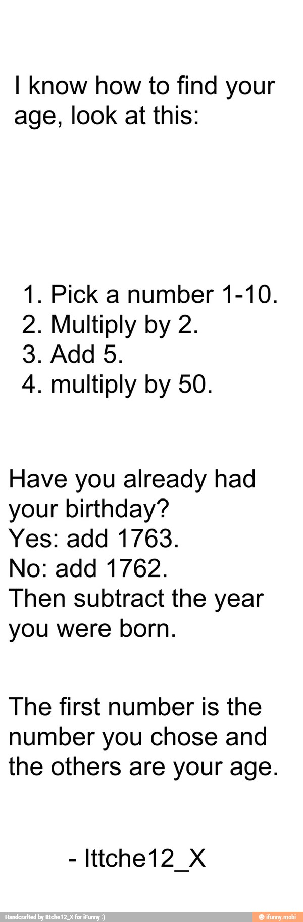 I Know how to find your
age, look at this:
1. Pick a number 1-10.
2. Multiply by 2.
4. multiply by 50.
Have you already had
your birthday?
Yes: add 1763.
No: add 1762.
Then subtract the year