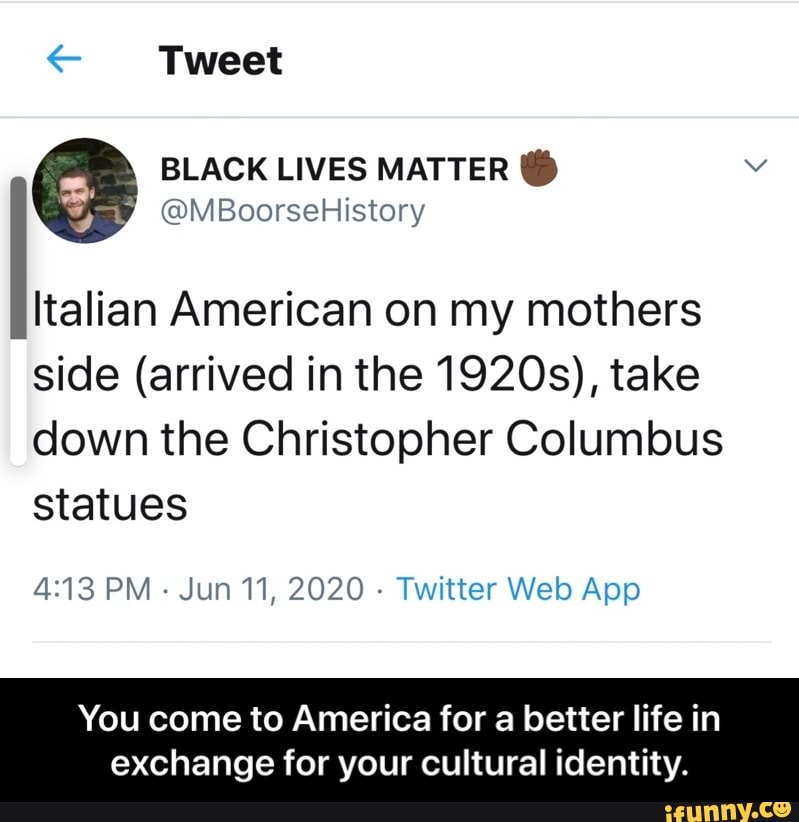 € Tweet
Italian American on my mothers
side (arrived in the 1920s), take
down the Christopher Columbus
statues
4:13 PM
Jun 11, 2020
Twitter Web App
You come to America for a better life in
exchange for your cultural identity. - You come to America for a better life in exchange for your cultural identity.