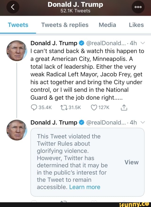 Tweets Tweets &replies Media Likes
I can't stand back watch this happen to
a great American City, Minneapolis. A
total lack of leadership. Either the very
weak Radical Left Mayor, Jacob Frey, get
his act together and bring the City under
control, or I will send in the National
This Tweet violated the
Twitter Rules about
glorifying violence.
However, Twitter has
determined that it may be
in the public's interest for
the Tweet to remain
accessible. Learn more
View