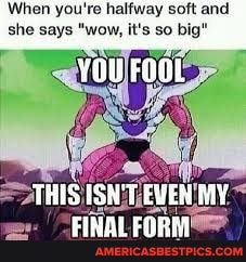When you're halfway soft and she says "wow, it's so big"
THIS Thl be
FINAL