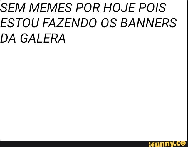 SEM MEMES POR HOJE POIS
ESTOU FAZENDO OS BANNERS
DA GALERA