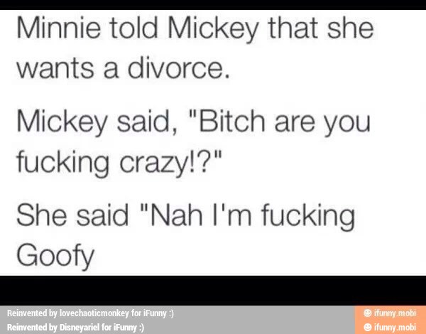 Minnie told Mickey that she
wants a divorce.
Mickey said, "Bitch are you
fucking crazy!?"
She said "Nah I'm fucking