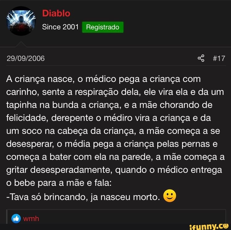 I A criança nasce, o médico pega a criança com
carinho, sente a respiração dela, ele vira ela e da um
tapinha na bunda a criança, e a mãe chorando de
felicidade, derepente o médiiro vira a criança e da
um soco na cabeça da criança, a mãe começa a se
desesperar, o média pega a criança pelas pernas e
começa a bater com ela na parede, a mãe começa a
gritar desesperadamente, quando o médico entrega