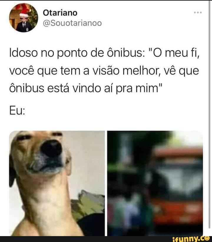 Otariano
ESouotarianoo
Idoso no ponto de ônibus: "O meu fi, você que tem a visão melhor, vê que ônibus está vindo aí pra mim"
Eu: