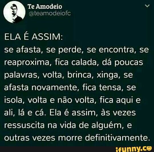 ELA É ASSIM:
se afasta, se perde, se encontra, se
reaproxima, fica calada, dá poucas
palavras, volta, brinca, xinga, se
afasta novamente, fica tensa, se
isola, volta e não volta, fica aqui e
ali, lá e cá. Ela é assim, às vezes
ressuscita na vida de alguém, e
outras vezes morre definitivamente.