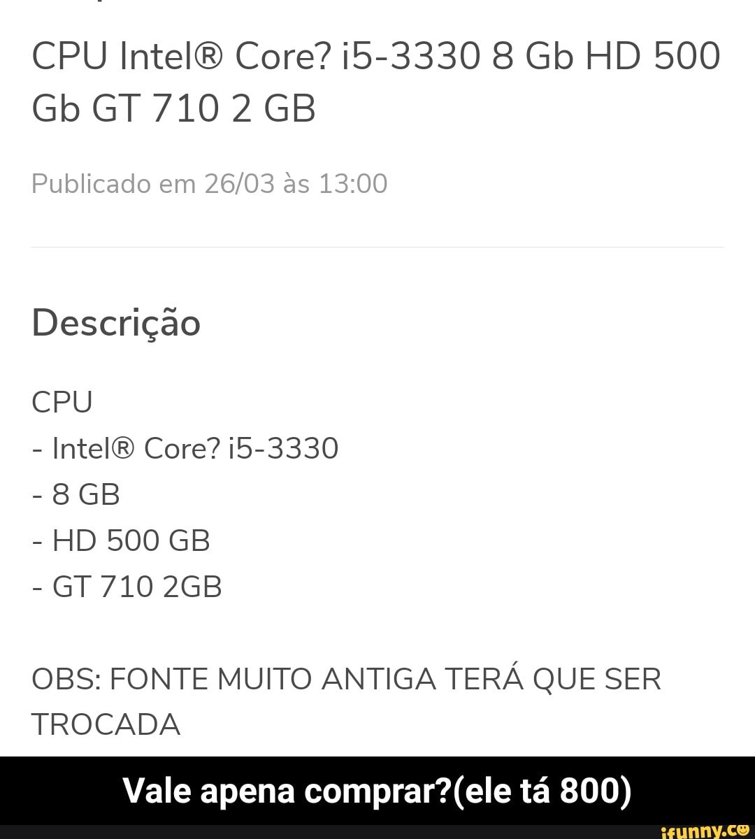 CPU Intel Core? i5-3330 8 Gb HD 500
Gb GT 7102 GB
Publicado em as
Descrição
CPU
- Intel Core? 5-3330
- HD 500 GB
- GT 710
OBS: FONTE MUITO ANTIGA TERÁ QUE SER TROCADA
Vale apena comprar? (ele tá 800) - Vale apena comprar?(ele tá 800)