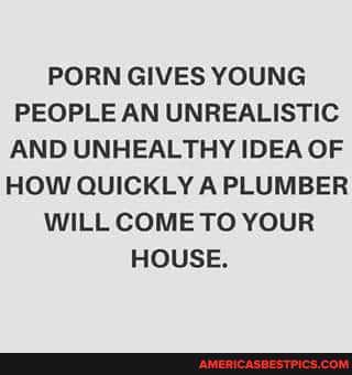 PORN GIVES YOUNG PEOPLE AN UNREALISTIC AND UNHEALTHY IDEA OF HOW QUICKLY A PLUMBER WILL COME TO YOUR HOUSE.