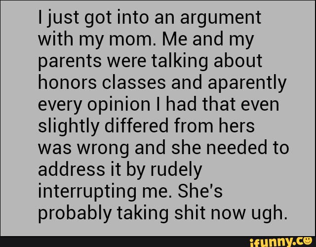 Ijust got into an argument
with my mom. Me and my
parents were talking about
honors classes and aparently
every opinion I had that even
slightly differed from hers
was wrong and she needed to
address it by rudely
interrupting me. She's
probably taking shit now ugh.