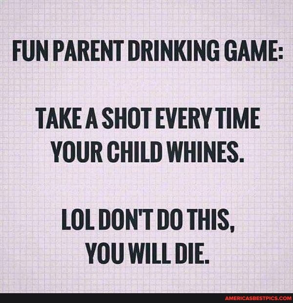 FUN PARENT DRINKING GAME:
TAKE A SHOT EVERY TIME YOUR CHILD WHINES.
LOL DON'T DO THIS,
YOU WILL DIE.