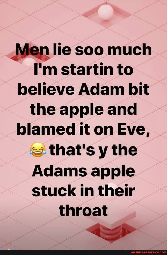 Men lie soo much
I'm startin to believe Adam bit the apple and blamed it on Eve, that's y the
Adams apple stuck in their throat