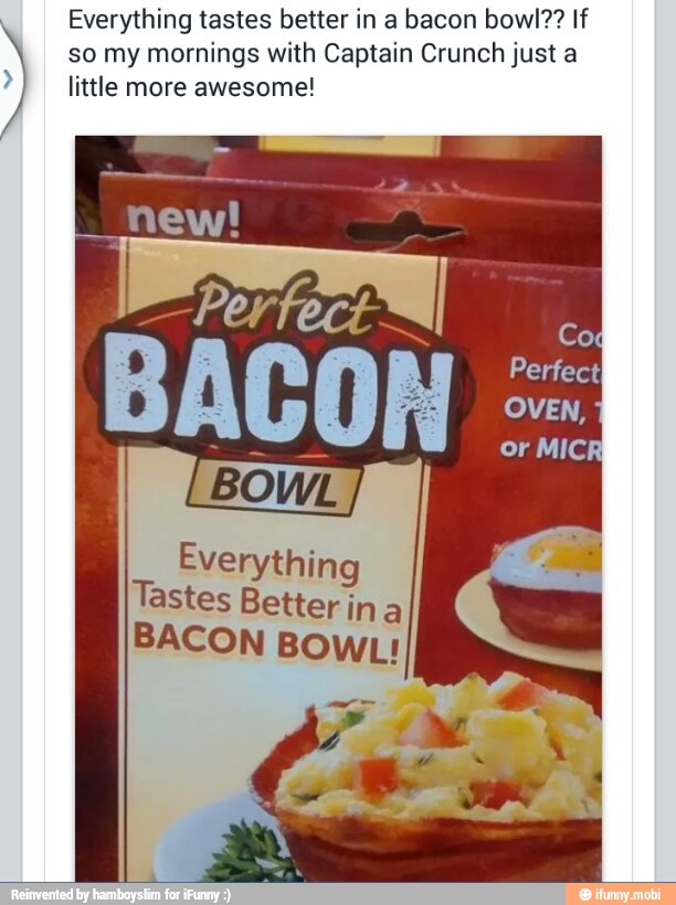 Everything tastes better in a bacon bowl?? If
so my mornings with Captain Crunch just a
little more awesome!