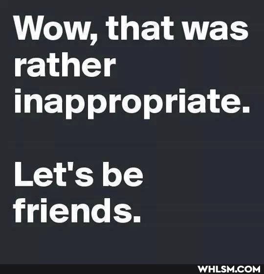 Wow, that was rather inappropriate.
Let's be friends.