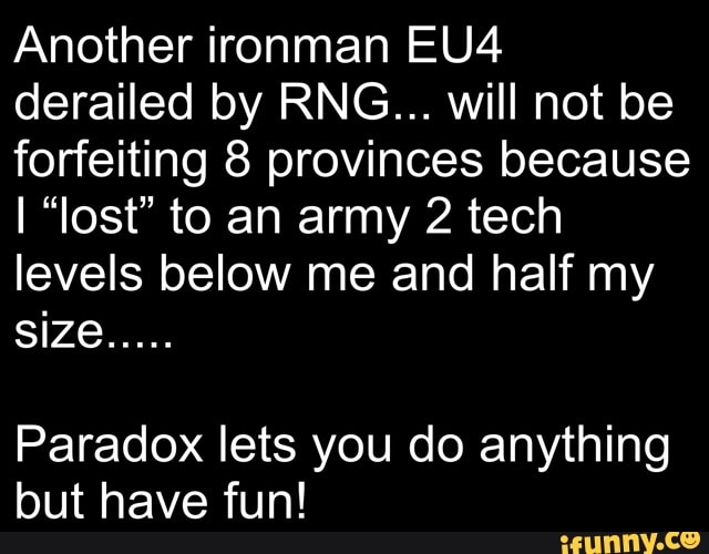 Another ironman derailed by RNG... will not be forfeiting provinces because
I "lost" to an army 2 tech levels below me and half my
Paradox lets you do anything but have fun!