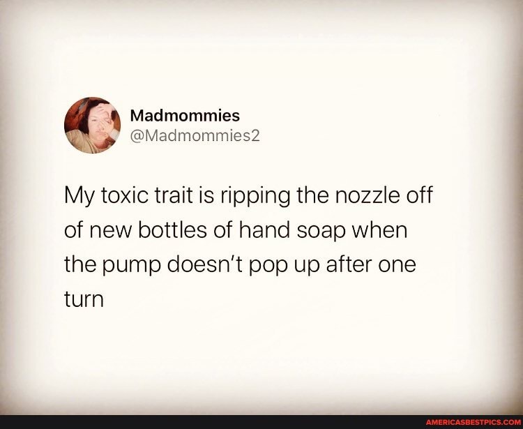 My toxic trait is ripping the nozzle off of new bottles of hand soap when the pump doesn't pop up after one turn