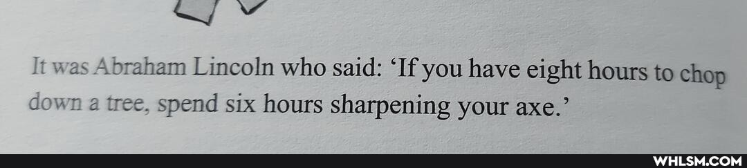 was Abraham Lincoln who said: 'If you have eight hours to chop down a tree, spend six hours sharpening your axe.'