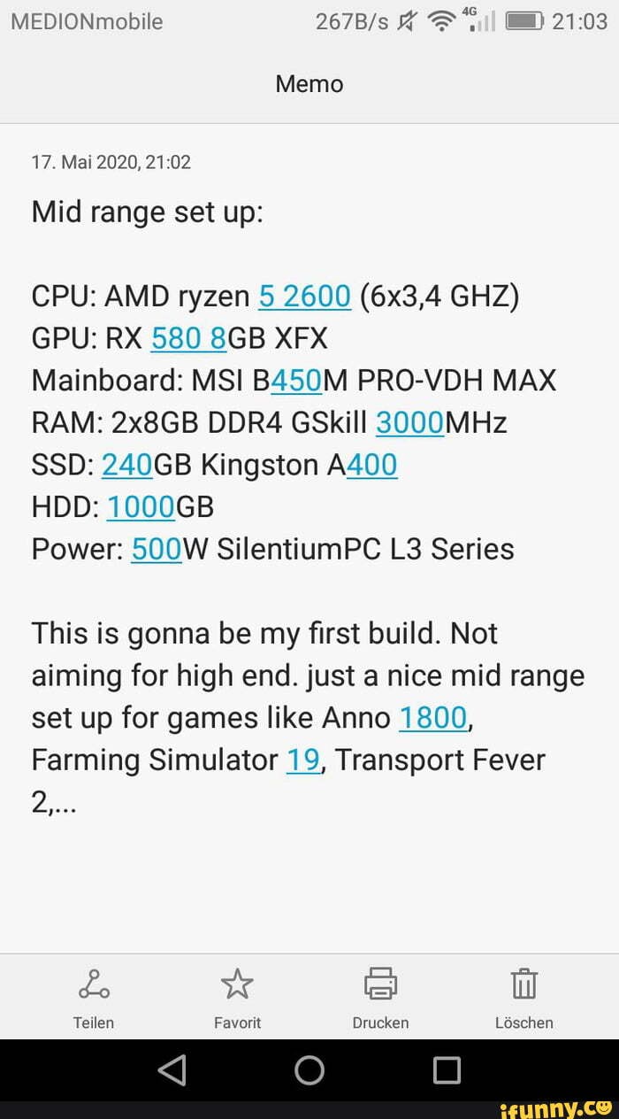 MEDIONmobile
Memo
17. Mai 2020,
Mid range set up:
CPU: AMD ryzen 5 2600 (6x3,4 GHZ)
GPU: RX 580 XFX
Mainboard: MSI B450M PRO-VDH MAX RAM: 2x8GB DDR4 GSkill 3000MHz
SSD: 240GB Kingston A400
HDD: 1000GB
Power: 500W SilentiumPC Series
This is gonna be my first build. Not aiming for high end. just a nice mid range set up for games like Anno 1800,
Farming Simulator 19, Transport Fever
Teilen Favorit Ldschen