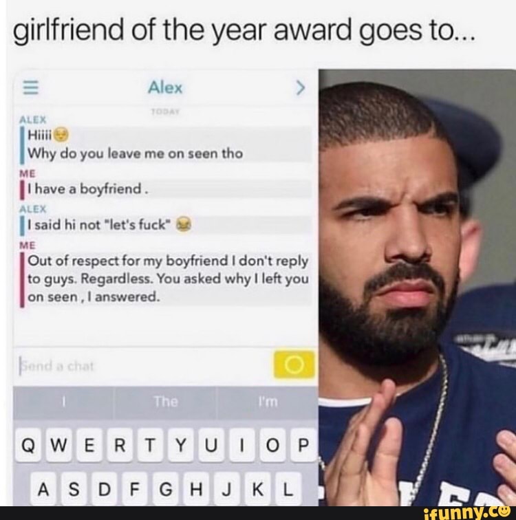 girlfriend of the year award goes to...
Hie
Why do you leave me on seen
tho
ME
boyfriend
ME
Out of respect for my boyfriend I don't reply
to guys. Regardless. You asked why I left you
on seen, I answered.