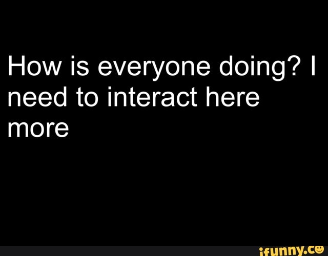 How is everyone doing? I
need to interact here
more
