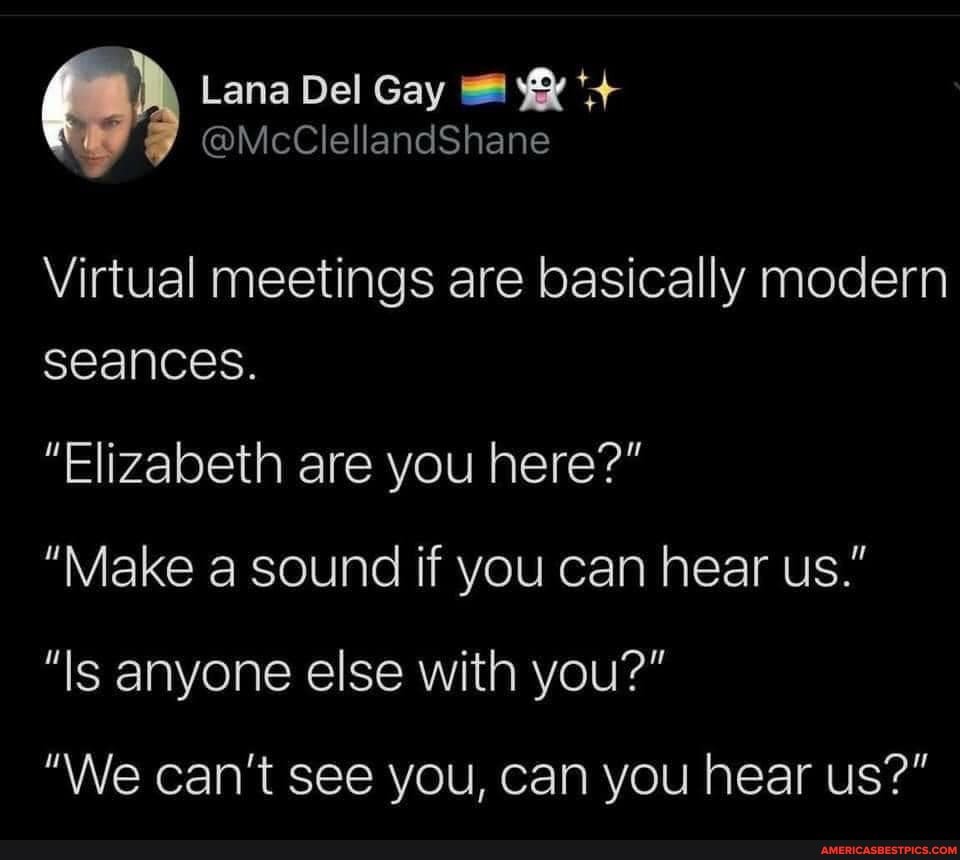 Lana Del Gay
@McClellandShane
Virtual meetings are basically modern seances.
"Elizabeth are you here?"
"Make a sound if you can hear us."
"Is anyone else with you?"
"We can't see you, can you hear us?"