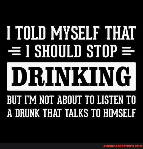 TOLD MYSELF THAT
= SHOULD STOP =
BUT I'M NOT ABOUT TO LISTEN TO A DRUNK THAT TALKS TO HIMSELF