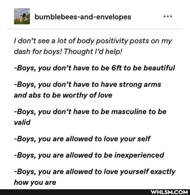 bumblebees-and-envelopes don't see a lot of body positivity posts on my dash for boys! Thought I'd help!
-Boys, you don't have to be Git to be beautiful
-Boys, you don't have to have strong arms and abs to be worthy of love
-Boys, you don't have to be masculine to be valid
-Boys, you are allowed to love your self
-Boys, you are allowed to be inexperienced
-Boys, you are allowed to love yourself exactly
haw vai ara